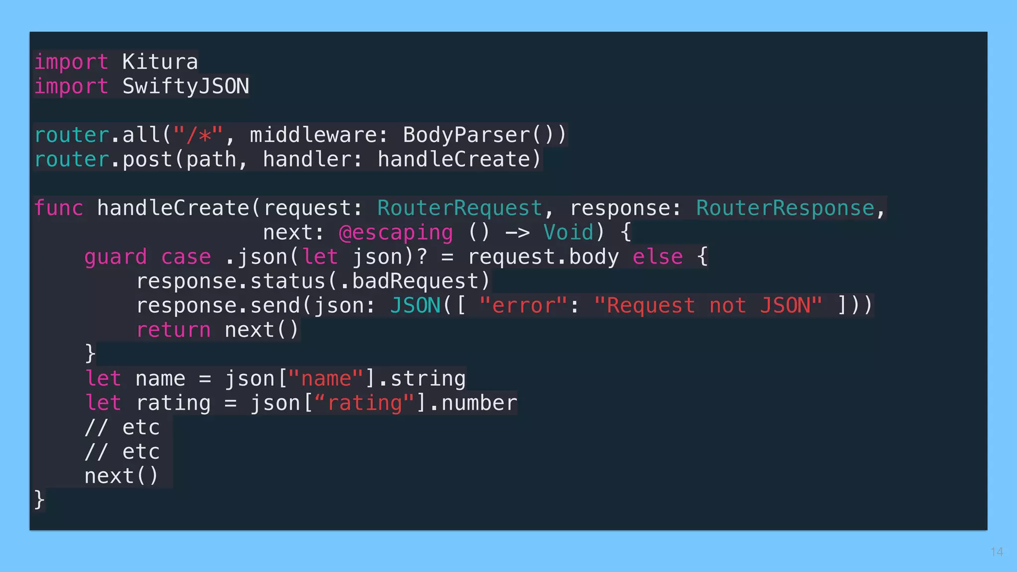 import Kitura
import SwiftyJSON
router.all("/*", middleware: BodyParser())
router.post(path, handler: handleCreate)
func handleCreate(request: RouterRequest, response: RouterResponse,
next: @escaping () -> Void) {
guard case .json(let json)? = request.body else {
response.status(.badRequest)
response.send(json: JSON([ "error": "Request not JSON" ]))
return next()
}
let name = json["name"].string
let rating = json[“rating"].number
// etc
// etc
next()
}
14
 