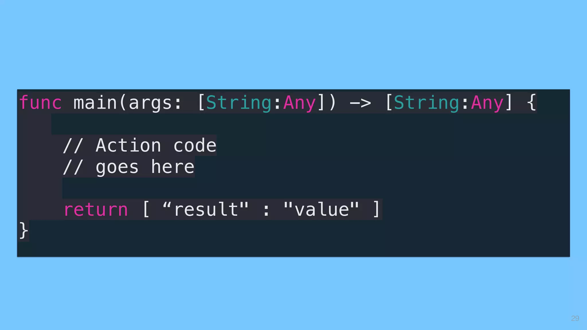 29
func main(args: [String:Any]) -> [String:Any] {
// Action code
// goes here
return [ “result" : "value" ]
}
 