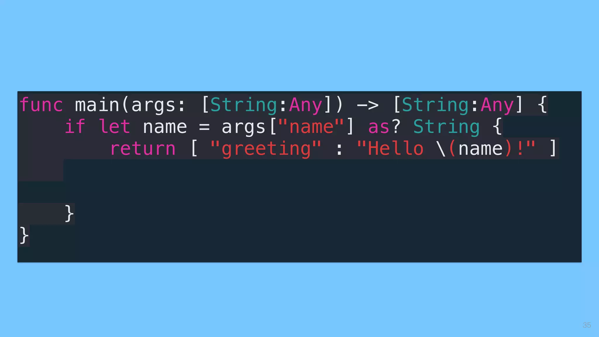 35
func main(args: [String:Any]) -> [String:Any] {
if let name = args["name"] as? String {
return [ "greeting" : "Hello (name)!" ]
}
}
 