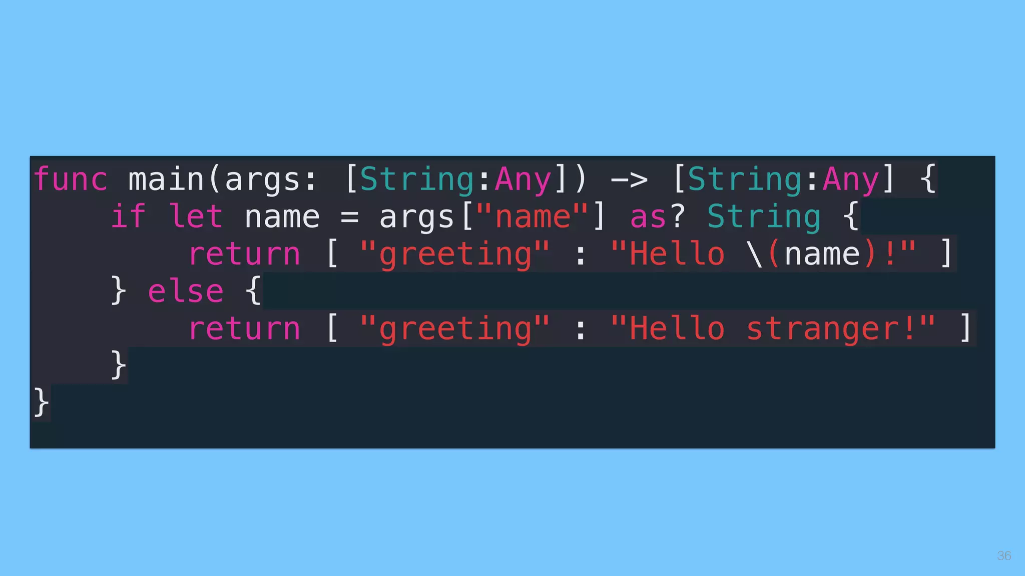 36
func main(args: [String:Any]) -> [String:Any] {
if let name = args["name"] as? String {
return [ "greeting" : "Hello (name)!" ]
} else {
return [ "greeting" : "Hello stranger!" ]
}
}
 