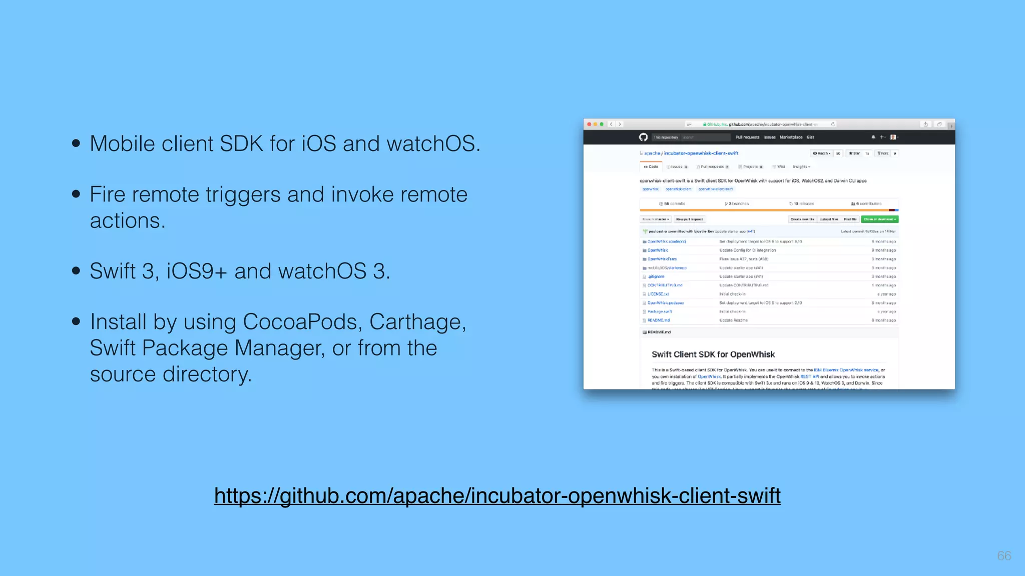 66
• Mobile client SDK for iOS and watchOS.
• Fire remote triggers and invoke remote
actions.
• Swift 3, iOS9+ and watchOS 3.
• Install by using CocoaPods, Carthage,
Swift Package Manager, or from the
source directory.
https://github.com/apache/incubator-openwhisk-client-swift
 
