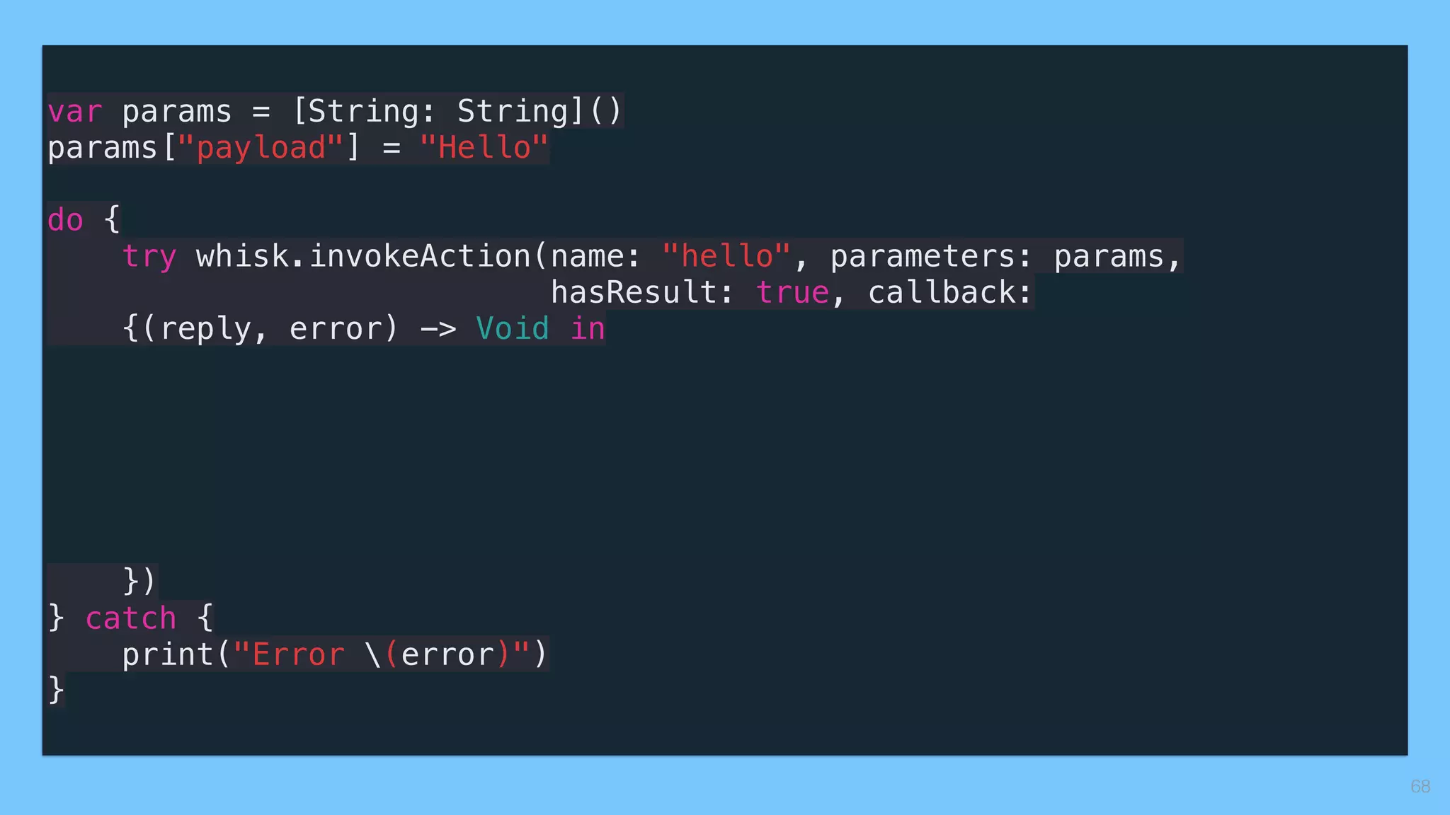 var params = [String: String]()
params["payload"] = "Hello"
do {
try whisk.invokeAction(name: "hello", parameters: params, 
hasResult: true, callback:
{(reply, error) -> Void in
})
} catch {
print("Error (error)")
}
68
 