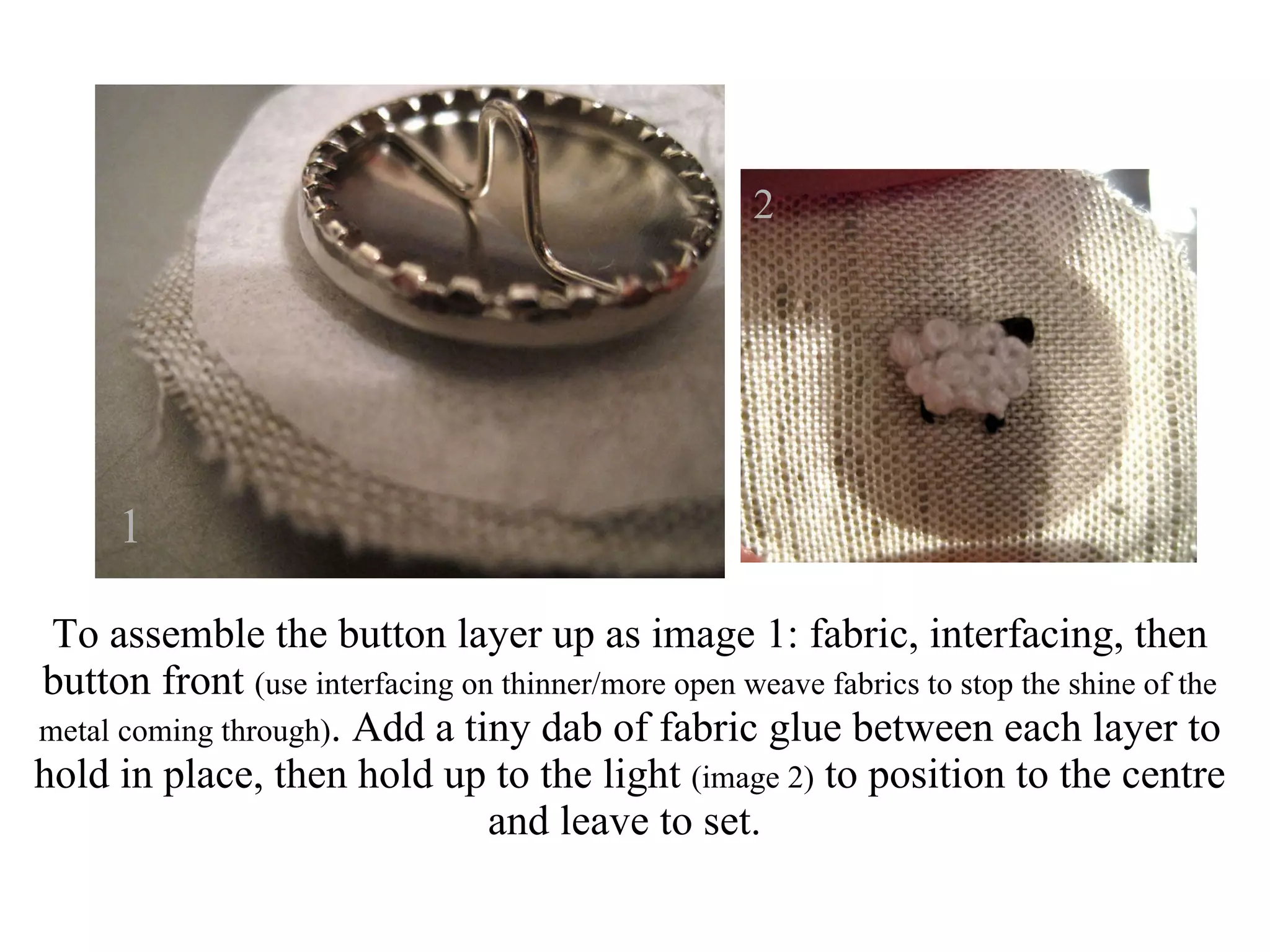 To assemble the button layer up as image 1: fabric, interfacing, then button front  (use interfacing on thinner/more open weave fabrics to stop the shine of the metal coming through) . Add a tiny dab of fabric glue between each layer to hold in place, then hold up to the light  (image 2)  to position to the centre and leave to set.  1 2 