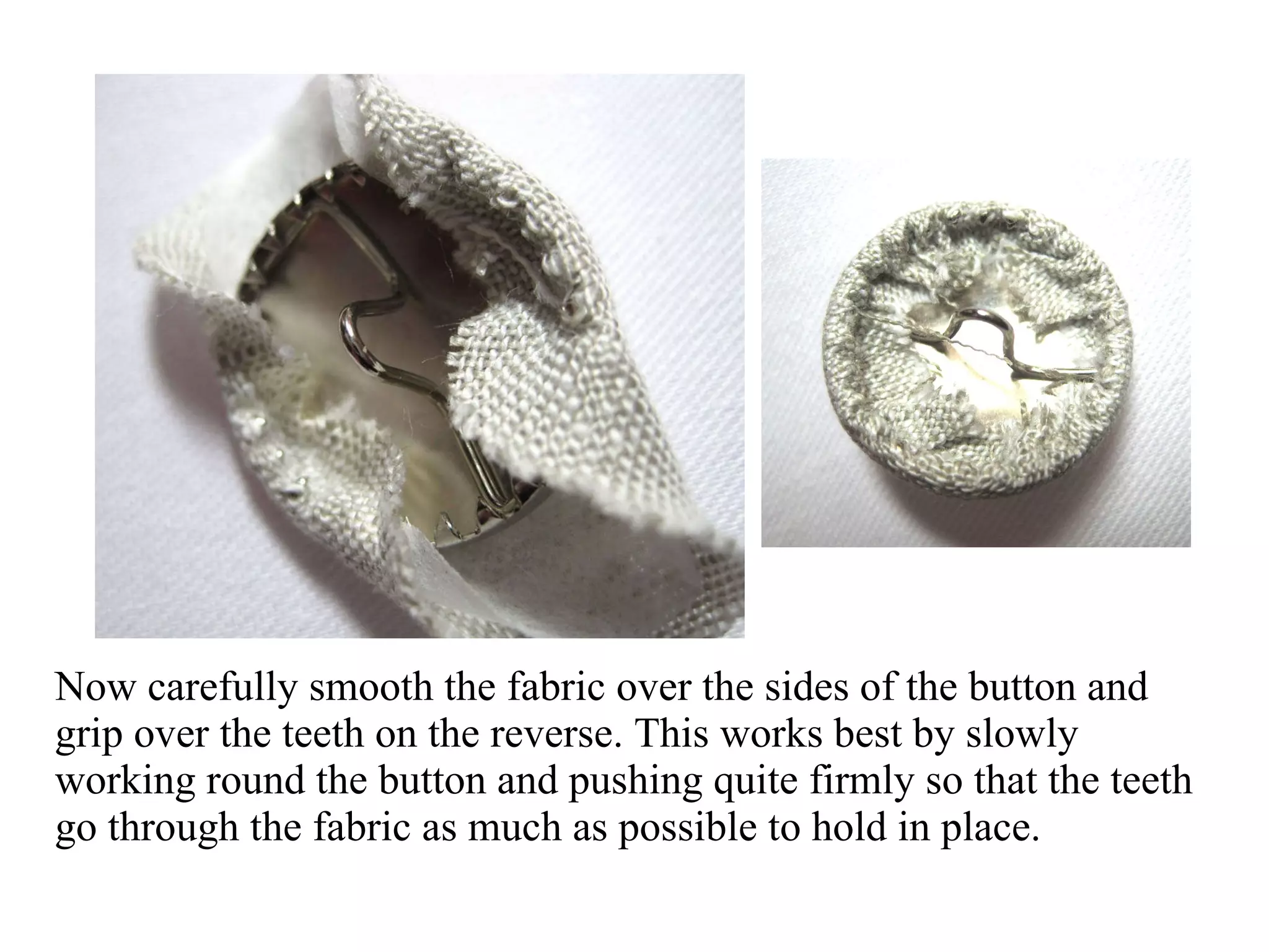 Now carefully smooth the fabric over the sides of the button and grip over the teeth on the reverse. This works best by slowly working round the button and pushing quite firmly so that the teeth go through the fabric as much as possible to hold in place.  
