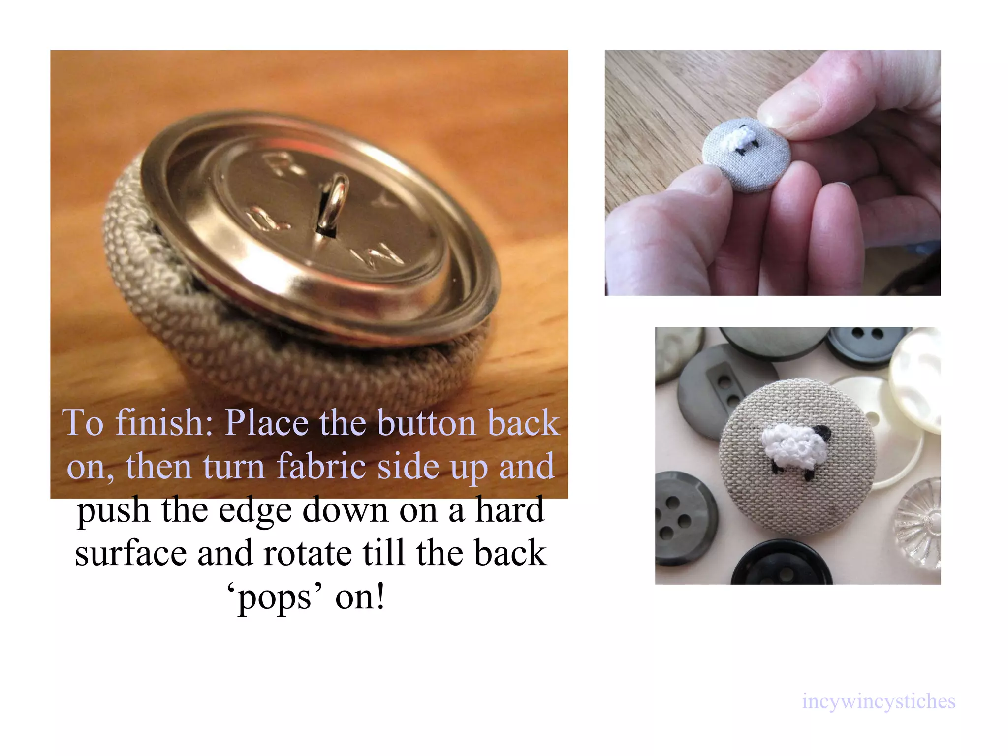 To finish: Place the button back on, then  turn fabric side up   and  push the edge down on a hard surface and rotate till the back ‘pops’ on!  incywincystiches 