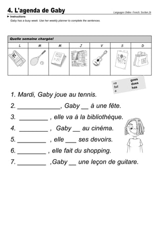 4. L'agenda de Gaby                                                           Languages Online: French, Section 26
Instructions
Gaby has a busy week. Use her weekly planner to complete the sentences.




Quelle semaine chargée!

      L              M               M                J                   V          S                  D




                                                                                              goes
                                                                              va              does
                                                                              fait             has
                                                                               a
1. Mardi, Gaby joue au tennis.
2. ____________, Gaby __ à une fête.
3. ________ , elle va à la bibliothèque.
4. ________ , Gaby __ au cinéma.
5. ________ , elle ___ ses devoirs.
6. ________ , elle fait du shopping.
7. ________ ,Gaby __ une leçon de guitare.
 