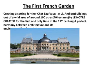 The First French Garden
Creating a setting for the ‘Chat Eau Vaux-I e-vi. And outbuildings
out of a wild area of around 100 acres(40hectares)by LE NOTRE
CREATED for the first and only time in the 17th century,A perfect
harmony between architecture and its
environment(landscaping).
 