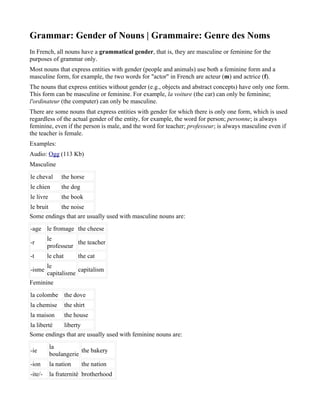 Grammar: Gender of Nouns | Grammaire: Genre des Noms
In French, all nouns have a grammatical gender, that is, they are masculine or feminine for the
purposes of grammar only.
Most nouns that express entities with gender (people and animals) use both a feminine form and a
masculine form, for example, the two words for "actor" in French are acteur (m) and actrice (f).
The nouns that express entities without gender (e.g., objects and abstract concepts) have only one form.
This form can be masculine or feminine. For example, la voiture (the car) can only be feminine;
l'ordinateur (the computer) can only be masculine.
There are some nouns that express entities with gender for which there is only one form, which is used
regardless of the actual gender of the entity, for example, the word for person; personne; is always
feminine, even if the person is male, and the word for teacher; professeur; is always masculine even if
the teacher is female.
Examples:
Audio: Ogg (113 Kb)
Masculine
le cheval       the horse
le chien        the dog
le livre        the book
le bruit   the noise
Some endings that are usually used with masculine nouns are:
-age le fromage the cheese
         le
-r                  the teacher
         professeur
-t       le chat         the cat
      le
-isme             capitalism
      capitalisme
Feminine
la colombe the dove
la chemise         the shirt
la maison          the house
la liberté  liberty
Some endings that are usually used with feminine nouns are:
           la
-ie                    the bakery
           boulangerie
-ion       la nation      the nation
-ite/-     la fraternité brotherhood
 