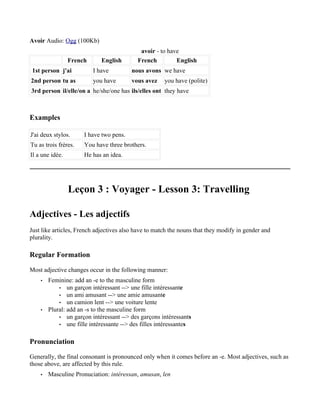 Avoir Audio: Ogg (100Kb)
                                            avoir - to have
                 French      English       French         English
 1st person j'ai          I have         nous avons we have
2nd person tu as          you have       vous avez    you have (polite)
3rd person il/elle/on a he/she/one has ils/elles ont they have



Examples

J'ai deux stylos.     I have two pens.
Tu as trois frères.   You have three brothers.
Il a une idée.        He has an idea.




                 Leçon 3 : Voyager - Lesson 3: Travelling

Adjectives - Les adjectifs
Just like articles, French adjectives also have to match the nouns that they modify in gender and
plurality.

Regular Formation

Most adjective changes occur in the following manner:
    •   Feminine: add an -e to the masculine form
            • un garçon intéressant --> une fille intéressante
            • un ami amusant --> une amie amusante
            • un camion lent --> une voiture lente
    •   Plural: add an -s to the masculine form
            • un garçon intéressant --> des garçons intéressants
            • une fille intéressante --> des filles intéressantes


Pronunciation

Generally, the final consonant is pronounced only when it comes before an -e. Most adjectives, such as
those above, are affected by this rule.
    •   Masculine Pronuciation: intéressan, amusan, len
 