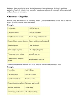 However, if you are referring to the Arabic language or Chinese language, the French would not
capitalize: l'arabe; le chinois. If the nationality is used as an adjective, it is normally left uncapitalized;
un livre chinois, un tapis arabe.


Grammar - Negation
In order to say that one did not do something, the ne ... pas construction must be used. The ne is placed
before the verb, while the pas is placed after.
Examples
Il est avocat.                       He is [a] lawyer.

Il n'est pas avocat.                 He is not [a] lawyer.

Nous faisons nos devoirs.            We are doing our homework.

Nous ne faisons pas nos devoirs. We are not doing our homework.

Je joue du piano.                    I play the piano.

Je ne joue pas du piano.             I do not play the piano.

Vous vendez votre voiture.           You sell your car.

Vous ne vendez pas votre
                                     You do not sell your car.
voiture.

When negating with the indefinite article (un, une), the indefinite article changes to de.
Examples
Il est belge.                 He is Belgian.

Il n'est pas belge.           He is not Belgian.

Nous lisons un livre.         We read a book.

Nous ne lisons pas de livre. We do not read a book.

Je mange une cerise.          I eat a cherry.

Je ne mange pas de cerise. I do not eat a cherry.
 