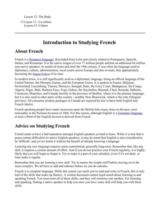 Lesson 12: The Body
    13.Leçon 13 : La culture
       Lesson 13: Culture




                       Introduction to Studying French
About French
French is a Romance language, descended from Latin and closely related to Portuguese, Spanish,
Italian, and Romanian. It is the native tongue of over 77 million people and has an additional 68 million
non-native speakers. In medieval times and until the 19th century, it was often the language used in
diplomacy, culture, administration, royal courts across Europe and also in trade, thus appropriately
becoming the lingua franca of its time.
In modern terms, it is still significantly used as a diplomatic language, being an official language of the
United Nations, the Olympic Games, and the European Union. It is spoken in France, Belgium,
Switzerland, Luxemburg, Tunisia, Morocco, Senegal, Haiti, the Ivory Coast, Madagascar, the Congo,
Algeria, Niger, Mali, Burkina Faso, Togo, Gabon, the Seychelles, Burundi, Chad, Rwanda, Djibouti,
Cameroon, Mauritius, and Canada (mostly in the province of Québec, where it is the primary language,
but it is also used in other parts of the country - notably New Brunswick, which is the only bilingual
province. All consumer product packages in Canada are required by law to have both English and
French labels).
French-speaking people have made incursions upon the British Isles many times in the past, most
noticeably in the Norman Invasion of 1066. For this reason, although English is a Germanic language,
at least a third of the English lexicon is derived from French.


Advice on Studying French
French tends to have a bad reputation amongst English speakers as hard to learn. While it is true that it
poses certain difficulties to native English-speakers, it may be noted that English is also considered to
be 'difficult', and yet we learnt it without the benefit of already knowing a language.
Learning any new language requires some commitment, generally long-term. Remember that, like any
skill, it requires a certain amount of effort. And if you do not practice your French regularly, it is highly
likely that you will begin to forget it. Try to make it a part of your schedule; even if it's not daily, at
least make it regular.
Remember that you are learning a new skill. Try to master the simple stuff before moving on to the
more complex. We all have to add and subtract before we can do calculus.
French is a complete language. While this course can teach you to read and write in French, this is only
half of the skills that make up fluency. A written document cannot teach much about listening to and
speaking French. You must train all of these skills, and they will reinforce one another. For listening
and speaking, finding a native speaker to help you once you have some skill will help you with these
skills.
 
