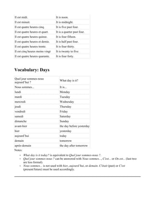 Il est midi.                         It is noon.
Il est minuit.                       It is midnight.
Il est quatre heures cinq.           It is five past four.
Il est quatre heures et quart.       It is a quarter past four.
Il est quatre heures quinze.         It is four fifteen.
Il est quatre heures et demie.       It is half past four.
Il est quatre heures trente.         It is four thirty.
Il est cinq heures moins vingt       It is twenty to five
Il est quatre heures quarante.       It is four forty.



Vocabulary: Days
Quel jour sommes-nous
                                        What day is it?
aujourd’hui ?
Nous sommes...                          It is...
lundi                                   Monday
mardi                                   Tuesday
mercredi                                Wednesday
jeudi                                   Thursday
vendredi                                Friday
samedi                                  Saturday
dimanche                                Sunday
avant-hier                              the day before yesterday
hier                                    yesterday
aujourd’hui                             today
demain                                  tomorrow
après-demain                            the day after tomorrow
Notes:
       •   What day is it today? is equivalent to Quel jour sommes-nous ?.
       •   Quel jour sommes-nous ? can be answered with Nous sommes..., C'est... or On est... (last two
           are less formal).
       •   Nous sommes... is not used with hier, aujourd’hui, or demain. C'était (past) or C'est
           (present/future) must be used accordingly.
 