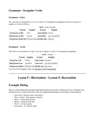 Grammar - Irregular Verbs

Grammar - Faire

The verb faire is translated to to do or to make. It is irregularly conjugated (it does not count as a
regular -re verb) as follows:
                                            faire - to do, to make
               French        English         French          English
 1st person je fais       I do           nous faisons we do
2nd person tu fais        you do         vous faites     you do (polite)
3rd person il/elle fait he/she/it does ils/elles font they do



Grammar - Avoir

The verb avoir translates to to have. It is not a regular -ir verb; it is irregularly conjugated.
                                             avoir - to have
              French      English       French        English
 1st person j'ai       I have        nous avons we have
2nd person tu as       you have      vous avez     you have (polite)
3rd person il/elle a he/she/it has ils/elles ont they have
For a list of all irregular verbs, see Irregular Verb Conjugations



             Leçon 5 : Récréation - Lesson 5: Recreation

Example Dialog
Here is a short dialog about people planning/doing leisure activities. Besides the new vocabulary you
should also have a look at how the verbs are conjugated depending on the subject of the sentence.
    •   Jean-Paul : Qu'est-ce que vous faites ?
    •   Marc et Paul : Nous jouons au tennis.
    •   Marie : Je finis mes devoirs.
    •   Michel : J'attends mon ami.
    •   Pierre : Je vais au parc.
    •   Christophe : Je viens du stade.
 