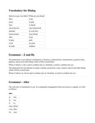 Vocabulary for Dialog
Qu'est-ce que vous faîtes? What are you doing?
faire                       to do
jouer                       to play
finir                       to finish
(mes) devoirs               (my) homework
attendre                    to wait (for)
(mon) ami(e)                (my) friend
aller                       to go
le parc                     park
venir                       to come
le stade                    stadium



Grammar - À and De
The preposition à can indicate a destination, a location, a characteristic, measurement, a point in time,
purpose, and several other things which will be covered later.
When le follows à, the à and le combine into au. Similarly, à and les combine into aux.
The preposition de can indicate an origin, contents, possession, cause, manner, and several other things
which will be covered later.
When le follows de, the de and le combine into du. Similarly, de and les combine into des.



Grammar - Aller
The verb aller is translated to to go. It is irregularly conjugated (it does not count as a regular -er verb)
as follows:

aller
je      vais
tu      vas
il      va
nous allons
vous allez
ils     vont
 