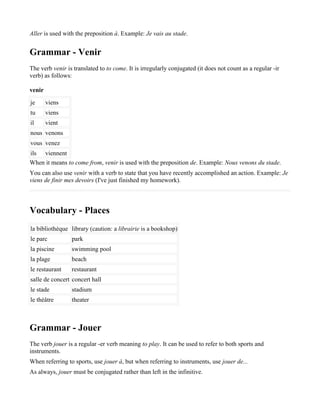 Aller is used with the preposition à. Example: Je vais au stade.


Grammar - Venir
The verb venir is translated to to come. It is irregularly conjugated (it does not count as a regular -ir
verb) as follows:

venir
je      viens
tu      viens
il      vient
nous venons
vous venez
ils viennent
When it means to come from, venir is used with the preposition de. Example: Nous venons du stade.
You can also use venir with a verb to state that you have recently accomplished an action. Example: Je
viens de finir mes devoirs (I've just finished my homework).



Vocabulary - Places
la bibliothèque library (caution: a librairie is a bookshop)
le parc          park
la piscine       swimming pool
la plage         beach
le restaurant    restaurant
salle de concert concert hall
le stade         stadium
le théâtre       theater



Grammar - Jouer
The verb jouer is a regular -er verb meaning to play. It can be used to refer to both sports and
instruments.
When referring to sports, use jouer à, but when referring to instruments, use jouer de...
As always, jouer must be conjugated rather than left in the infinitive.
 