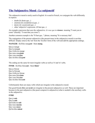 The Subjunctive Mood - Le subjonctif
The subjunctive mood is rarely used in English. It is used in French, we conjugate the verb differently
to express:
    •   doubt (Je doute que...)
    •   emotion (Je crois[believe] que...)
    •   desire (Je veux[want] que...)
    •   other 'subjective' expression. (Il faut que...)
An example expression that uses the subjunctive: Je veux que tu viennes. meaning "I want you to
come" (literally: "I want that you come").
Another common example is the "Il faut que..." phrase, meaning "It is nesesary that".
The conjugation of the present subjunctive (the present tense in the subjunctive mood) is not that
difficult. Simply remove the 'ent' from the 'ils/elles' form of the verb and add the appropriate endings.
MANGER - Ils/Elles mangent - Stem mang
Que je mange
Que tu manges
Que il/elle/on mange
Que nous mangions
Que vous mangiez
Que ils/elles mangent

The ending are the same for most irregular verbs as well as 'ir' and 're' verbs.
FINIR - Ils/Elles finissent - Stem finiss'
Que je finisse
Que tu finisses
Que il/elle/on finisse
Que nous finissions
Que vous finissiez
Que ils/elles finissent

Unfortunately there are many verbs which are irregular in the subjunctive mood.
Our good friends être and avoir are irregular in the present subjunctive as well. These are important
because in the past subjunctive (the passé composé in subjunctive) what is needed is the auxiliary verbs
in the subjunctive.
ETRE
Que je sois
Que tu sois
Qu'il/elle/on soit
Que nous soyons
Que vous soyez
Qu'ils/elles soient
 