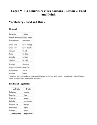 Leçon 9 : La nourriture et les boissons - Lesson 9: Food
                        and Drink

Vocabulary - Food and Drink

General

la cuisine        kitchen
la salle à manger dining room
le restaurant     restaurant

avoir faim        to be hungry
avoir soif        to be thirsty
manger            to eat
boire             to drink
prendre           to take
vouloir           to want

le repas          the meal
le petit-déjeuner breakfast
le déjeuner       lunch
le dîner           dinner
Canadian and Belgian French has an off-by-one behaviour with meals : breakfast is called déjeuner,
lunch is called dîner and dinner is souper.

Fruits and Vegetables

     les fruits        fruits
la banane          banana
la cerise          cherry
le citron          lemon
la fraise          strawberry
l'orange (f)       orange
la pomme           apple
le raisin          grape
   les légumes      vegetables
 