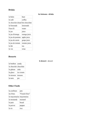Drinks

                                       les boissons - drinks
la bière                beer
le café                 coffee
le chocolat chaud hot chocolate
la limonade             lemonade
l'eau (f)               water
le jus                  juice
le jus d'orange         orange juice
le jus de pomme apple juice
le jus de raisin        grape juice
le jus de tomate        tomato juice
le thé                  tea
le vin                  wine



Desserts

                                        le dessert - dessert
le bonbon candy
le chocolat chocolate
le gâteau      cake
la glace       ice cream
la mousse mousse
la tarte       pie



Other Foods

la confiture         jam
les frites           "French fries"
la mayonnaise mayonnaise
la moutarde          mustard
le pain              bread
le poivre            pepper
le riz               rice
 