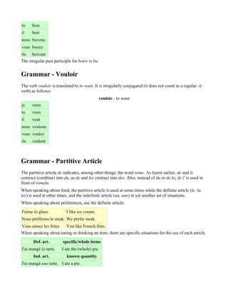 tu    bois
il    boit
nous buvons
vous buvez
ils boivent
The irregular past participle for boire is bu.


Grammar - Vouloir
The verb vouloir is translated to to want. It is irregularly conjugated (it does not count as a regular -ir
verb) as follows:
                                                 vouloir - to want
je    veux
tu    veux
il    veut
nous voulons
vous voulez
ils   veulent



Grammar - Partitive Article
The partitive article de indicates, among other things, the word some. As learnt earlier, de and le
contract (combine) into du, as de and les contract into des. Also, instead of du or de la, de l' is used in
front of vowels.
When speaking about food, the partitive article is used at some times while the definite article (le, la,
les) is used at other times, and the indefinite article (un, une) in yet another set of situations.
When speaking about preferences, use the definite article:
J'aime la glace.          I like ice cream.
Nous préférons le steak. We prefer steak.
Vous aimez les frites  You like French fries.
When speaking about eating or drinking an item, there are specific situations for the use of each article.
       Def. art.        specific/whole items
J'ai mangé la tarte.    I ate the (whole) pie.
       Ind. art.           known quantity
J'ai mangé une tarte. I ate a pie.
 