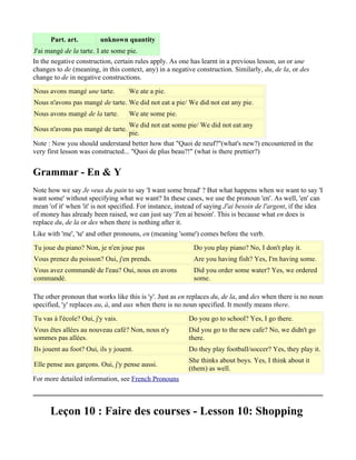 Part. art.         unknown quantity
J'ai mangé de la tarte. I ate some pie.
In the negative construction, certain rules apply. As one has learnt in a previous lesson, un or une
changes to de (meaning, in this context, any) in a negative construction. Similarly, du, de la, or des
change to de in negative constructions.
Nous avons mangé une tarte.         We ate a pie.
Nous n'avons pas mangé de tarte. We did not eat a pie/ We did not eat any pie.
Nous avons mangé de la tarte.       We ate some pie.
                                    We did not eat some pie/ We did not eat any
Nous n'avons pas mangé de tarte.
                                    pie.
Note : Now you should understand better how that "Quoi de neuf?"(what's new?) encountered in the
very first lesson was constructed... "Quoi de plus beau?!" (what is there prettier?)


Grammar - En & Y
Note how we say Je veux du pain to say 'I want some bread' ? But what happens when we want to say 'I
want some' without specifying what we want? In these cases, we use the pronoun 'en'. As well, 'en' can
mean 'of it' when 'it' is not specified. For instance, instead of saying J'ai besoin de l'argent, if the idea
of money has already been raised, we can just say 'J'en ai besoin'. This is because what en does is
replace du, de la or des when there is nothing after it.
Like with 'me', 'te' and other pronouns, en (meaning 'some') comes before the verb.
Tu joue du piano? Non, je n'en joue pas                     Do you play piano? No, I don't play it.
Vous prenez du poisson? Oui, j'en prends.                   Are you having fish? Yes, I'm having some.
Vous avez commandé de l'eau? Oui, nous en avons             Did you order some water? Yes, we ordered
commandé.                                                   some.

The other pronoun that works like this is 'y'. Just as en replaces du, de la, and des when there is no noun
specified, 'y' replaces au, à, and aux when there is no noun specified. It mostly means there.
Tu vas à l'école? Oui, j'y vais.                          Do you go to school? Yes, I go there.
Vous êtes allées au nouveau café? Non, nous n'y           Did you go to the new cafe? No, we didn't go
sommes pas allées.                                        there.
Ils jouent au foot? Oui, ils y jouent.                    Do they play football/soccer? Yes, they play it.
                                                          She thinks about boys. Yes, I think about it
Elle pense aux garçons. Oui, j'y pense aussi.
                                                          (them) as well.
For more detailed information, see French Pronouns



      Leçon 10 : Faire des courses - Lesson 10: Shopping
 