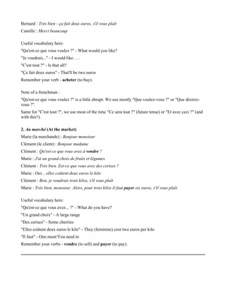 Bernard : Très bien - ça fait deux euros, s'il vous plaît
Camille : Merci beaucoup

Useful vocabulary here:
"Qu'est-ce que vous voulez ?" - What would you like?
"Je voudrais..." - I would like . . .
"C'est tout ?" - Is that all?
"Ça fait deux euros" - That'll be two euros
Remember your verb - acheter (to buy).

Note of a frenchman :
"Qu'est-ce que vous voulez ?" is a little abrupt. We use mostly "Que voulez-vous ?" or "Que désirez-
vous ?".
Same for "C'est tout ?", we use most of the time "Ce sera tout ?" (future tense) or "Et avec ceci ?" (and
with this?).

2. Au marché (At the market)
Marie (la marchande) : Bonjour monsieur
Clément (le client) : Bonjour madame
Clément : Qu'est-ce que vous avez à vendre ?
Marie : J'ai un grand choix de fruits et légumes
Clément : Très bien. Est-ce que vous avez des cerises ?
Marie : Oui... elles coûtent deux euros le kilo
Clément : Bon, je voudrais trois kilos, s'il vous plaît
Marie : Très bien, monsieur. Alors, pour trois kilos il faut payer six euros, s'il vous plaît.

Useful vocabulary here:
"Qu'est-ce que vous avez... ?" - What do you have?
"Un grand choix" - A large range
"Des cerises" - Some cherries
"Elles coûtent deux euros le kilo" - They (feminine) cost two euros per kilo
"Il faut" - One must/You need to
Remember your verbs - vendre (to sell) and payer (to pay).
 