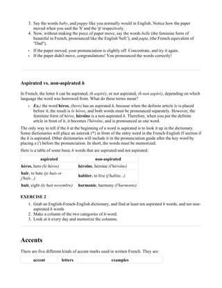 3. Say the words baby, and puppy like you normally would in English. Notice how the paper
       moved when you said the 'b' and the 'p' respectively.
    4. Now, without making the piece of paper move, say the words belle (the feminine form of
       beautiful in French, pronounced like the English 'bell.'), and papa, (the French equivalent of
       "Dad").
    •   If the paper moved, your pronunciation is slightly off. Concentrate, and try it again.
    •   If the paper didn't move, congratulations! You pronounced the words correctly!




Aspirated vs. non-aspirated h

In French, the letter h can be aspirated, (h aspiré), or not aspirated, (h non aspiré), depending on which
language the word was borrowed from. What do these terms mean?
    •   Ex.: the word héros, (hero) has an aspirated h, because when the definite article le is placed
        before it, the result is le héros, and both words must be pronounced separately. However, the
        feminine form of héros, héroïne is a non-aspirated h. Therefore, when you put the definite
        artcle in front of it, it becomes l'héroïne, and is pronounced as one word.
The only way to tell if the h at the beginning of a word is aspirated is to look it up in the dictionary.
Some dictionaries will place an asterisk (*) in front of the entry word in the French-English H section if
the h is aspirated. Other dictionaries will include it in the pronunciation guide after the key word by
placing a (') before the pronunciation. In short, the words must be memorized.
Here is a table of some basic h words that are aspirated and not aspirated:
            aspirated                           non-aspirated
héros, hero (le héros)                héroïne, heroine (l'héroïne)
haïr, to hate (je hais or
                                      habiter, to live (j'habite...)
j'haïs...)
huit, eight (le huit novembre)        harmonie, harmony (l'harmonie)

EXERCISE 2
    1. Grab an English-French-English dictionary, and find at least ten aspirated h words, and ten non-
       aspirated h words
    2. Make a column of the two categories of h-word.
    3. Look at it every day and memorize the columns.



Accents
There are five different kinds of accent marks used in written French. They are:
        accent              letters                        examples
 