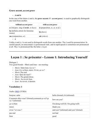 Grave accent, accent grave

    •   à and ù
In the case of the letters à and ù, the grave accent (Fr. accent grave), is used to graphically distinguish
one word from another.
          without accent grave               with accent grave
a (3rd pers. sing of avoir, to have)    à (preposition, to, at, et al.)
la (definite article for feminine
                                        là (there)
nouns)
ou (conjunction, or)                    où (where)
    • è

Unlike à and ù, è is not used to distinguish words from one another. The è used for pronunciation. In
careful speech, an unaccented e is pronounced /euh/, and in rapid speech is sometimes not pronounced
at all. The è is pronounced like the letter e in pet.




  Leçon 1 : Se présenter - Lesson 1: Introducing Yourself
Dialogue 1
Two good friends—Marie and Jean—are meeting:
    •   Marie: Salut Jean. Ça va ?
    •   Jean: Ça va bien, merci. Et toi, ça va ?
    •   Marie: Pas mal.
    •   Jean: Quoi de neuf ?
    •   Marie: Pas grand-chose.
    •   Marie: Au revoir Jean.
    •   Jean: Au revoir, à demain.

Vocabulary 1

Audio: OGG (353Kb)
bonjour, salut                                             hello (formal), hi (informal)
Comment allez-vous? (formal),comment ça va?/ça
                                                           how are you?
va ? (informal)
ça va bien                                                 I'm doing well (lit. I'm going well)
merci                                                      thank you
et toi ? et vous ?                                         and you? (informal) and you? (formal)
pas mal                                                    not bad
bien                                                       good
 