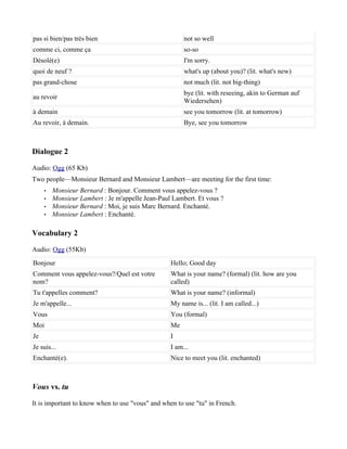 pas si bien/pas très bien                              not so well
comme ci, comme ça                                     so-so
Désolé(e)                                              I'm sorry.
quoi de neuf ?                                         what's up (about you)? (lit. what's new)
pas grand-chose                                        not much (lit. not big-thing)
                                                       bye (lit. with reseeing, akin to German auf
au revoir
                                                       Wiedersehen)
à demain                                               see you tomorrow (lit. at tomorrow)
Au revoir, à demain.                                   Bye, see you tomorrow



Dialogue 2

Audio: Ogg (65 Kb)
Two people—Monsieur Bernard and Monsieur Lambert—are meeting for the first time:
     •   Monsieur Bernard : Bonjour. Comment vous appelez-vous ?
     •   Monsieur Lambert : Je m'appelle Jean-Paul Lambert. Et vous ?
     •   Monsieur Bernard : Moi, je suis Marc Bernard. Enchanté.
     •   Monsieur Lambert : Enchanté.

Vocabulary 2

Audio: Ogg (55Kb)
Bonjour                                           Hello; Good day
Comment vous appelez-vous?/Quel est votre         What is your name? (formal) (lit. how are you
nom?                                              called)
Tu t'appelles comment?                            What is your name? (informal)
Je m'appelle...                                   My name is... (lit. I am called...)
Vous                                              You (formal)
Moi                                               Me
Je                                                I
Je suis...                                        I am...
Enchanté(e).                                      Nice to meet you (lit. enchanted)



Vous vs. tu

It is important to know when to use "vous" and when to use "tu" in French.
 