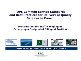 MTO FRENCH LANGUAGE SERVICES OFFICE
OPS Common Service Standards
and Best Practices for Delivery of Quality
Services in French
Presentation for Staff Managing or
Occupying a Designated Bilingual Position
 