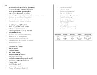 111p
 Le matin, je prends du café au lait avec du pain
 À midi, je mange une crêpe avec de la salade
 Le soir, je mange de la viande avec du riz
 Je prends une glace ou du petit gâteau
 The morning, I have some coffee with (of) milk with some bread
 At noon, I eat one crêpe with some salad
 The evening, I eat some meat with some rice
 I have an ice cream or some petit gateau
 M. Collin sert du vin à Mme Kim?
 Qu’est-ce qu’on met dans la galette?
 Le fromage, ça sent mauvais?
 La boulangerie ouvre à 7 heures du matin
 Nous buvons de l’eau
 Mr. Collin serve some wine to Mrs. Kim?
 What (do) we put in the galette?
 The cheese, (doesn’t) it smells bad?
 The bakery opens at 7’o clock in the morning
 We drink some water
 Vous prenez de la salade?
 Oui, j’en prends
 Vous buvez du vin?
 Non, je n’en bois pas
 Nous avons assez de légumes?
 Oui, nous en avons assez
 Les Coréens mangent beaucoup de viande?
 Non, ils n’en mangent pas beaucoup
 J’achète du lait
 Je n’achète pas de lait
 Vous voulez prendre du vin?
 Vous ne voulez pas prendre de vin?
 You take some salad?
 Yes, I have some
 (Do) you drink some wine?
 No, I don’t drink some
 (Do) we have enough of vegetables?
 Yes, we have it enough
 (Do) the Koreans eat a lot of meat?
 No, they don’t eat it a lot
 I buy some milk
 I don’t buy milk
 You want to take some wine?
 You don’t want to take wine?
mélanger ajouter tourner mettre (faire) cuire
mix add turn put cook
râper couper sauter émincer (faire) bouillir
shred cut fry mince boil
 