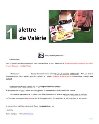 treize
alettre
de Valérie
Paris, le 24 novembre 2015
Chère Isabelle,
Tout va bien ici. Je m'amuse beaucoup. Paris est magnifique. Je vois beaucoup de beaux monuments comme la tour Eiffel,
le Sacre-Coeur, le musée d'Orsay.
eftucauonne d'autres fleuves en France comme la Loire, la Garonne, le Rhône et le Rhin. Les chaînes
de montagnes en France sont les Alpes, les Pyrénées, le Jura,les Vosges et le Massif central. Le mont Blanc estle plus haut
sommet
La Marseillaise,I'hymne national, est un chant révolutionnaire, écrit par
M.Rougetde Lisle en 1792 On fête beaucoup defêtes ici comme Noel, Pâques, Mardi Gras. La fête
nationale de la France est le 14 juillet. Cette date commemore la prise de la Bastille parles Francais en 1789.
La France est connue pour sa grande variéte de fromage comme le camembert, le brie, le gruyere et le roquefort.
Je vais terminer ma lettre maintenant. Donne mos salutations a tes
parents,
Tu me manques ! J'attends ta réponse.
 