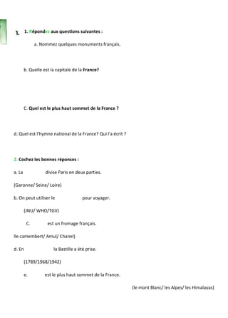 1. Répondez aux questions suivantes :
a. Nommez quelques monuments français.
b. Quelle est la capitale de la France?
C. Quel est le plus haut sommet de la France ?
d. Quel est l'hymne national de la France? Qui l'a écrit ?
2. Cochez les bonnes réponses :
a. La divise Paris en deux parties.
(Garonne/ Seine/ Loire)
b. On peut utiliser le pour voyager.
(JNU/ WHO/TGV)
C. est un fromage français.
lle camembert/ Amul/ Chanel)
d. En la Bastille a été prise.
(1789/1968/1942)
e. est le plus haut sommet de la France.
(le mont Blanc/ les Alpes/ les Himalayas)
 