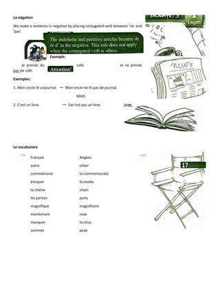 La négation
We make a sentence in negative by placing conjugated verb between 'ne' and
'pas'.
Exemple:
Je prends du café. Je ne prends
pas de café.
Exemples:
1. Mon oncle lit unjournal. → Mon oncle ne lit pas de journal.
MAIS
2. C'est un livre. → Cen'est pas un livre.
Le vocabulaire
dlx- sept
Français Anglais
autre other
commémorer to commemorate
évoquer to evoke
la chaîne chain
les parties parts
magnifique magnificent
maintenant now
manquer to miss
sommet peak
 