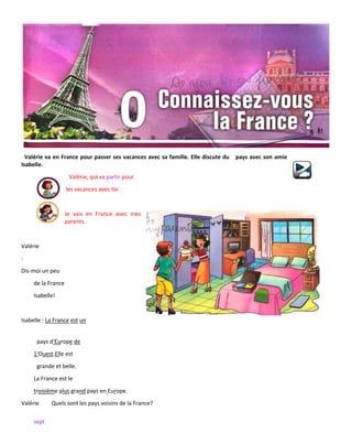 sept
Valérie va en France pour passer ses vacances avec sa famille. Elle discute du pays avec son amie
Isabelle.
Valérie, qui va partir pour
les vacances avec toi
Je vais en France avec mes
parents.
Valérie
:
Dis-moi un peu
de la France
Isabelle!
Isabelle : La France est un
pays d'Europe de
1'Ouest.Elle est
grande et belle.
La France est le
troisième plus grand pays en Europe.
Valérie Quels sont les pays voisins de la France?
 