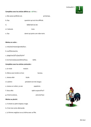 dlx-neur
EnChanfé! 3
Complétez avec les articles définis ou indéfinis :
a. Ma saison préférée est. printemps.
b. llya question qui est très difficile.
C. bébé boit du lait.
d. J'attends train.
e. llya dame qui porte une robe noire.
Mettez en ordre :
a. très/est/maison/grande/leur.
b. au/ll/bureau/va.
c. plage/vas/à/Tu/pas/la/ne?
d. écrire/une/pouvez/lettre/Vous. teltle.
Complétez avec les articles contractés :
a. Je reste maison.
b. Mona veut rendre ce livre bureau.
c. Jeveux aller école.
d. Lalettre président est très longue.
e. Jeveux un cahier, je vais papeterie.
f. Vous allez opéra aujourd'hui?
g. C'est la voiture. amie de Paul.
Mettez au pluriel :
a. Il choisit ce petit chapeau rouge.
b. C'est mon amie allemande.
c. La femme anglaise va au cinéma avec sa fille.
 