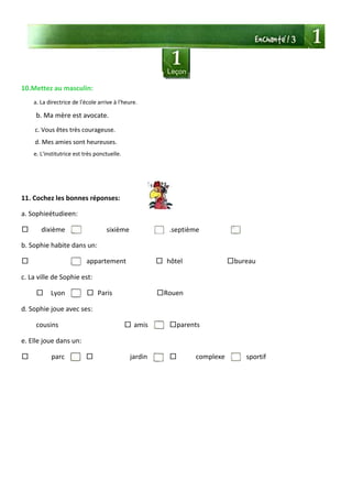 10.Mettez au masculin:
a. La directrice de l'école arrive à l'heure.
b. Ma mère est avocate.
c. Vous êtes très courageuse.
d. Mes amies sont heureuses.
e. L'institutrice est très ponctuelle.
11. Cochez les bonnes réponses:
a. Sophieétudieen:
□ dixième sixième .septième
b. Sophie habite dans un:
□ appartement □ hôtel □bureau
c. La ville de Sophie est:
□ Lyon □ Paris □Rouen
d. Sophie joue avec ses:
cousins □ amis □parents
e. Elle joue dans un:
□ parc □ jardin □ complexe sportif
 