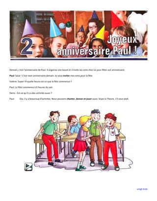 uingt-trols
Demain, c'est l'anniversaire de Paul. Il organise une boum et il invite ses amis chez lui pour fêter son anniversaire.
Paul: Salut ! C'est mon anniversaire demain. Je veux inviter mes amis pour la fête.
Valérie: Super! À quelle heure est-ce que la fête commence ?
Paul: La fête commence à 6 heures du soir.
Denis : Est-ce qu'il y a des activités aussi ?
Paul: Oui, il y a beaucoup d'activités. Nous pouvons chanter, danser et jouer aussi. Soyez à l'heure, s'il vous plaît.
 