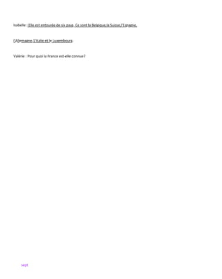 sept
Isabelle : Elle est entourée de six pays. Ce sont la Belgique,la Suisse,l'Espagne,
l'Allemagne,1'Italie et le Luxembourg.
Valérie : Pour quoi la France est-elle connue?
 