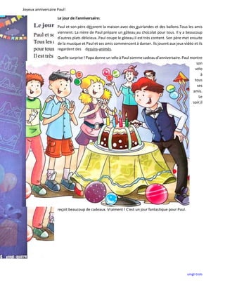 Joyeux anniversaire Paul!
uingt-trols
Le jour de l'anniversaire:
Paul et son père décorent la maison avec des guirlandes et des ballons.Tous les amis
viennent. La mère de Paul prépare un gâteau au chocolat pour tous. Il y a beaucoup
d'autres plats délicieux. Paul coupe le gâteau.Il est très content. Son père met ensuite
de la musique et Paul et ses amis commencent à danser. Ils jouent aux jeux vidéo et ils
regardent des dessins-animés.
Quelle surprise ! Papa donne un vélo à Paul comme cadeau d'anniversaire. Paul montre
son
vélo
à
tous
ses
amis.
Le
soir,il
reçoit beaucoup de cadeaux. Vraiment ! C'est un jour fantastique pour Paul.
 