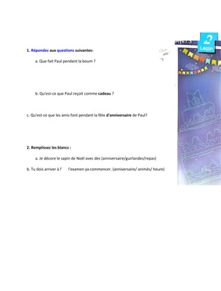 1. Répondez aux questions suivantes:
a. Que fait Paul pendant la boum ?
b. Qu'est-ce que Paul reçoit comme cadeau ?
c. Qu'est-ce que les amis font pendant la fête d'anniversaire de Paul?
2. Remplissez les blancs :
a. Je décore le sapin de Noël avec des (anniversaire/guirlandes/repas)
b. Tu dois arriver à l' l'examen ya commencer. (anniversaire/ animés/ heure)
 