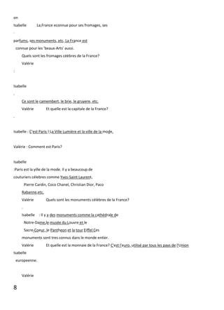 8
on
Isabelle La,France econnue pour ses fromages, ses
·
parfums, ses monuments, etc. La France est
connue pour les 'beaux-Arts' aussi.
Quels sont les fromages céèbres de la France?
Valérie
:
Isabelle
.
Ce sont le camembert, le brie, le gruyere, etc.
Valérie Et quelle est la capitale de la France?
.
Isabelle : C'est Paris ! La Ville Lumière et la ville de la mode.
Valérie : Comment est Paris?
Isabelle
:Paris est la yille de la mode. Il y a beaucoup de
couturiers célebres comme Yves-Saint Laurent,
Pierre Cardin, Coco Chanel, Christian Dior, Paco
Rabanne,etc.
Valérie Quels sont les monuments célèbres de la France?
.
Isabelle : Il y a des monuments comme la cathédrale de
Notre-Dame,le musée du Louvre et le
Sacre-Coeur, le Pantheon et la tour Eiffel Ces
monuments sont tres connus dans le monde entier.
Valérie Et quelle est la monnaie de la France? C'est l'euro, utilisé par tous les pays de l'Union
Isabelle
europeenne.
Valérie
 