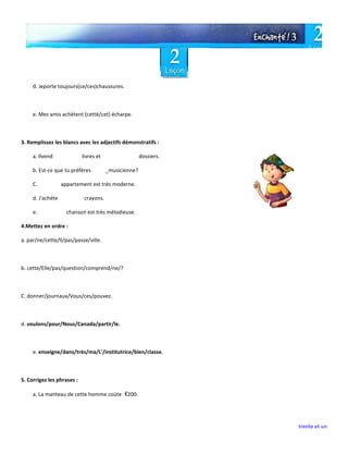 trente et un
d. Jeporte toujours(ce/ces)chaussures.
e. Mes amis achètent (cetté/cet) écharpe.
3. Remplissez les blancs avec les adjectifs démonstratifs :
a. llvend livres et dossiers.
b. Est-ce que tu préfères _musicienne?
C. appartement est très moderne.
d. J'achète crayons.
e. chanson est très mélodieuse.
4.Mettez en ordre :
a. par/ne/cette/ll/pas/passe/ville.
b. cette/Elle/pas/question/comprend/ne/?
C. donner/journaux/Vous/ces/pouvez.
d. voulons/pour/Nous/Canada/partir/le.
e. enseigne/dans/très/ma/L'/institutrice/bien/classe.
5. Corrigez les phrases :
a. La manteau de cette homme coüte €200.
 