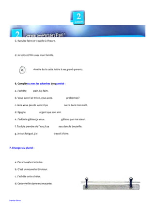 trente-deux
C. Ilvoulez faire ce travaille à I'heure.
d. Je voit cet film avec mon famille.
Amélie écris cette lettre à ses grand-parents.
6. Complétez avec les adverbes de quantité :
a. J'achète pain.J'ai faim.
b. Vous avez l'air triste, vous avez. problèmes?
c. Jene veux pas de sucre,il ya sucre dans mon café.
d. Ilgagne argent que son ami.
e. J'adorele gâteau,je veux. gâteau que ma soeur.
f. Tu dois prendre de l'eau,il ya eau dans la bouteille.
g. Je suis fatigué, j'ai travail à faire.
7. Changez au pluriel :
a. Cecarnaval est célèbre.
b. C'est un nouvel ordinateur.
c. J'achète cette chaise.
d. Cette vieille dame est matante.
 
