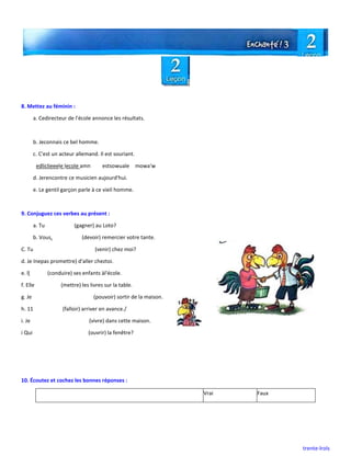 trente-lrols
8. Mettez au féminin :
a. Cedirecteur de l'école annonce les résultats.
b. Jeconnais ce bel homme.
c. C'est un acteur allemand. Il est souriant.
edliclieeele lecole amn estsowuale mowa'w
d. Jerencontre ce musicien aujourd'hui.
e. Le gentil garçon parle à ce vieil homme.
9. Conjuguez ces verbes au présent :
a. Tu (gagner) au Loto?
b. Vous. (devoir) remercier votre tante.
C. Tu (venir) chez moi?
d. Je Inepas promettre) d'aller cheztoi.
e. ll (conduire) ses enfants àl'école.
f. Elle (mettre) les livres sur la table.
g. Je (pouvoir) sortir de la maison.
h. 11 (falloir) arriver en avance./
i. Je (vivre) dans cette maison.
i Qui (ouvrir) la fenêtre?
10. Écoutez et cochez les bonnes réponses :
Vrai Faux
 
