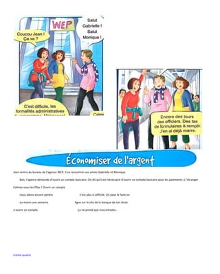 trente-quatre
Jean rentre du bureau de l'agence WEP. Il va rencontrer ses amies Gabrielle et Monique.
Bon, l'agence demande d'ouvrir un compte bancaire. On dit qu'il est nécessaire d'ouvrir un compte bancaire pour les paiements à l'étranger.
Calmez-vous les filles ! Ouvrir un compte
nous allons encore perdre n'est plus si difficile. On peut le faire en
au moins une semaine ligne sur le site de la banque de ton choix.
à ouvrir un compte. Ça ne prend que cinq minutes.
 
