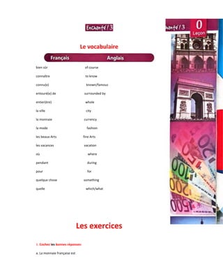 Le vocabulaire
bien sûr of course
connaître to know
connu(e) known/famous
entouré(e) de surrounded by
entier(ère) whole
la ville city
la monnaie currency
la mode fashion
les beaux-Arts fine Arts
les vacances vacation
où where
pendant during
pour for
quelque chose something
quelle which/what
Les exercices
1. Cochez les bonnes réponses:
a. La monnaie française est
 