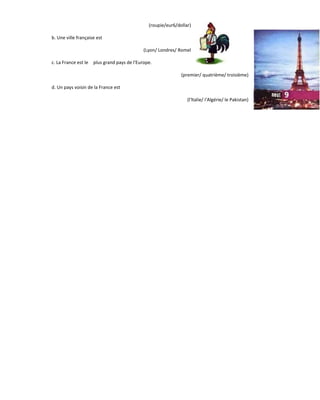 (roupie/eur6/dollar)
b. Une ville française est
(Lyon/ Londres/ Romel
c. La France est le plus grand pays de l'Europe.
(premier/ quatrième/ troisième)
d. Un pays voisin de la France est
(l'ltalie/ I'Algérie/ le Pakistan)
 