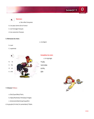 onze
Nommez:
a. Des villes françaises
b. Les pays voisins de la France
C. Les fromages français
d. Les couturiers français
5. Retrouvez les mots :
a. orurtguie
b. ouer
C. npatnhoé
Complétez les mots:
a. la monnale.
b. la mo de.
C. les va Ca nCes
d. un mulée.
e. une Ville.
7. Chassez l'intrus :
a. Dior/Lyon/Nice/ Paris.
b. Alpes/Pyrénées/ Himalaya/ Vosges.
c. brie/camembert/coq/roquefort.
d. le gruyère/ le brie/ le camembert/ l'ltalie.
 