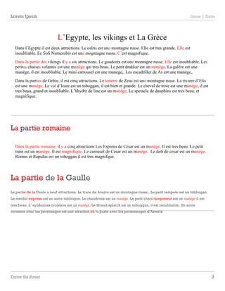 Lorem Ipsum Issue | Date 
L’Egypte, les vikings et La Grèce 
Dans l’Egypte il est deux attractions. Le oslris est une montagne russe. Elle est tres grande. Elle est 
inoubliable. Le SoS Numerobis est une mogntagne russe. C’est magnifique. 
Dans la partie des vikings il y a six attractions. Le goudorix est une montagne russe. Elle est inoubliable. Les 
petites chaises volantes est une manège qui tres beau. Le petit drakkar est un manège. La galère est une 
manège, il est inoubliable. Le mini carrousel est une manège,. Les escadriller de As est une manège,. 
Dans la parties de Grèce, il est cinq attractions. Le tonerre de Zeus est une montagne russe. La riviere d’Elis 
est une manège. Le vol d’Icare est un toboggan, il est bien et grande. Le cheval de troie est une manège, il est 
tres beau, grand et inoubliable. L’hhydre de line est un manège. Le spetacle de dauphins est tres beau, et 
magnifique. 
La partie romaine 
Dans la partie romaine, il y a cinq attractions Les Espions de Cesar est un manège. Il est tres beau. Le petit 
train est un manège. Il est magnifique. Le carousel de Cesar est un manège. Le defi de cesar est un manège. 
Romus et Rapidus est un toboggan il est tres magnifque. 
D olor Sit Amet 2 
1 
La partie de la Gaulle 
2 
Le partie de la Gaule a neuf attractions. Le trace de hourra est un montagne russe,. Le petit tempete est un tobbogan. 
Le menhir express est un autre tobbogan. Le chaudrons est un manège. Le petit chars tamponeur est un manège il est 
tres beau. L’ epidemïas croisiere est un manège. Le Grand splatch est un toboggan, il est inoubliable. Un autre 
recontre avec les personages est une atraction où tu parle avec les personnages d’Asterix. 
