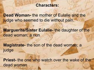 Characters:
Dead Woman- the mother of Eulalie and the
judge who seemed to die without pain.
Marguerite/Sister Eulalie- the daughter of the
dead woman; a nun
Magistrate- the son of the dead woman; a
judge
Priest- the one who watch over the wake of the
dead woman
 